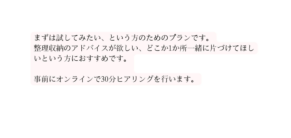 まずは試してみたい という方のためのプランです 整理収納のアドバイスが欲しい どこか1か所一緒に片づけてほしいという方におすすめです 事前にオンラインで30分ヒアリングを行います